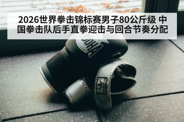 2026世界拳击锦标赛男子80公斤级 中国拳击队后手直拳迎击与回合节奏分配