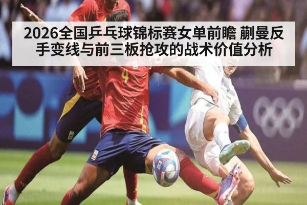 2026全国乒乓球锦标赛女单前瞻 蒯曼反手变线与前三板抢攻的战术价值分析